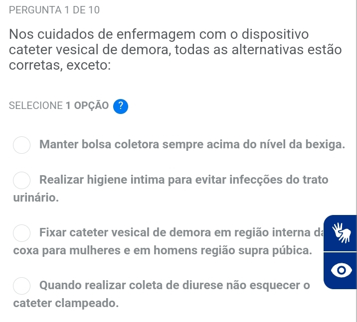 PERGUNTA 1 DE 10
Nos cuidados de enfermagem com o dispositivo
cateter vesical de demora, todas as alternativas estão
corretas, exceto:
SELECIONE 1 OPÇÃO ?
Manter bolsa coletora sempre acima do nível da bexiga.
Realizar higiene intima para evitar infecções do trato
urinário.
Fixar cateter vesical de demora em região interna da
coxa para mulheres e em homens região supra púbica.
Quando realizar coleta de diurese não esquecer o
cateter clampeado.