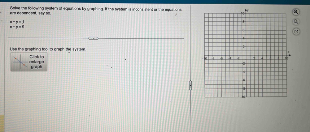 Solve the following system of equations by graphing. If the system is inconsistent or the equationsQ
are dependent, say so.
x-y=1
Q
x+y=9
Use the graphing tool to graph the system.
Click to 
enlarge 
graph