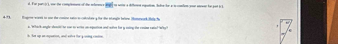 For part (c), use the complement of the reference angl to write a different equation. Solve for æ to confirm your answer for part (c). 
4-73. Eugene wants to use the cosine ratio to calculate y for the triangle below. Homework Help 
a. Which angle should he use to write an equation and solve for y using the cosine ratio? Why? 
b. Set up an equation, and solve for yusing cosine.