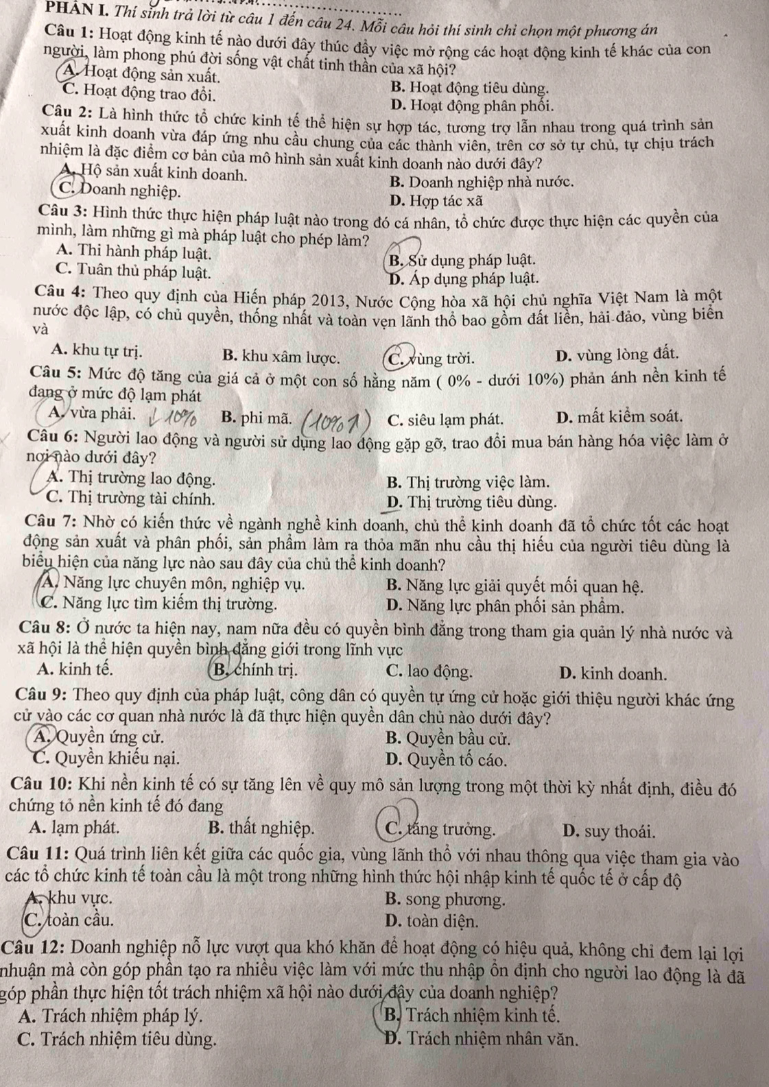 PHẢN I. Thí sinh trả lời từ câu 1 đến câu 24. Mỗi câu hỏi thí sinh chỉ chọn một phương án
Câu 1: Hoạt động kinh tế nào dưới đây thúc đầy việc mở rộng các hoạt động kinh tế khác của con
người, làm phong phú đời sống vật chất tinh thần của xã hội?
A Hoạt động sản xuất.
C. Hoạt động trao đồi.
B. Hoạt động tiêu dùng.
D. Hoạt động phân phối.
Câu 2: Là hình thức tổ chức kinh tế thể hiện sự hợp tác, tương trợ lẫn nhau trong quá trình sản
xuất kinh doanh vừa đáp ứng nhu cầu chung của các thành viên, trên cơ sở tự chủ, tự chịu trách
nhiệm là đặc điểm cơ bản của mô hình sản xuất kinh doanh nào dưới đây?
A. Hộ sản xuất kinh doanh.
B. Doanh nghiệp nhà nước.
C. Doanh nghiệp.
D. Hợp tác xã
Câu 3: Hình thức thực hiện pháp luật nào trong đó cá nhân, tổ chức được thực hiện các quyền của
mình, làm những gì mà pháp luật cho phép làm?
A. Thi hành pháp luật.
B. Sử dụng pháp luật.
C. Tuân thủ pháp luật.
D. Áp dụng pháp luật.
Câu 4: Theo quy định của Hiến pháp 2013, Nước Cộng hòa xã hội chủ nghĩa Việt Nam là một
nước độc lập, có chủ quyền, thống nhất và toàn vẹn lãnh thổ bao gồm đất liền, hải đảo, vùng biển
và
A. khu tự trị. B. khu xâm lược. C. vùng trời. D. vùng lòng đất.
Câu 5: Mức độ tăng của giá cả ở một con số hằng năm ( 0% - dưới 10%) phản ánh nền kinh tế
đang ở mức độ lạm phát
A. vừa phải. B. phi mã. C. siêu lạm phát. D. mất kiểm soát.
Câu 6: Người lao động và người sử dụng lao động gặp gỡ, trao đồi mua bán hàng hóa việc làm ở
nơi nào dưới đây?
A. Thị trường lao động. B. Thị trường việc làm.
C. Thị trường tài chính. D. Thị trường tiêu dùng.
Câu 7: Nhờ có kiến thức về ngành nghề kinh doanh, chủ thể kinh doanh đã tổ chức tốt các hoạt
động sản xuất và phân phối, sản phẩm làm ra thỏa mãn nhu cầu thị hiếu của người tiêu dùng là
biểu hiện của năng lực nào sau đây của chủ thể kinh doanh?
A. Năng lực chuyên môn, nghiệp vụ. B. Năng lực giải quyết mối quan hệ.
C. Năng lực tìm kiếm thị trường. D. Năng lực phân phối sản phẩm.
Câu 8: Ở nước ta hiện nay, nam nữa đều có quyền bình đẳng trong tham gia quản lý nhà nước và
xã hội là thể hiện quyền bình đẳng giới trong lĩnh vực
A. kinh tế. B, chính trị. C. lao động. D. kinh doanh.
Câu 9: Theo quy định của pháp luật, công dân có quyền tự ứng cử hoặc giới thiệu người khác ứng
cử vào các cơ quan nhà nước là đã thực hiện quyền dân chủ nào dưới đây?
A. Quyền ứng cử. B. Quyền bầu cử.
C. Quyền khiếu nại. D. Quyền tố cáo.
Câu 10: Khi nền kinh tế có sự tăng lên về quy mô sản lượng trong một thời kỳ nhất định, điều đó
chứng tỏ nền kinh tế đó đang
A. lạm phát. B. thất nghiệp. C. tăng trưởng. D. suy thoái.
Câu 11: Quá trình liên kết giữa các quốc gia, vùng lãnh thổ với nhau thông qua việc tham gia vào
các tổ chức kinh tế toàn cầu là một trong những hình thức hội nhập kinh tế quốc tế ở cấp độ
A. khu vực. B. song phương.
C. toàn cầu. D. toàn diện.
Câu 12: Doanh nghiệp nỗ lực vượt qua khó khăn để hoạt động có hiệu quả, không chỉ đem lại lợi
mhuận mà còn góp phần tạo ra nhiều việc làm với mức thu nhập ôn định cho người lao động là đã
góp phần thực hiện tốt trách nhiệm xã hội nào dưới đây của doanh nghiệp?
A. Trách nhiệm pháp lý.  B Trách nhiệm kinh tế.
C. Trách nhiệm tiêu dùng. D. Trách nhiệm nhân văn.