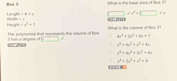 Box 3: What is the base area of Box 3?
Length =4+x overline  sqrt() x^2+ boxed 4sqrt(x)
1
Width = x COMPLETE
Height =x^2+1
What is the volume of Box 3?
The polynomial that represents the volume of Box
4x^3+2x^2+4x+1
3 has a degree of 4surd. 
COMPLETE
x^4+4x^3+x^2+4x
x^4+4x^3+2x^2+4x
x^4+2x^3+x^2+4
DONE