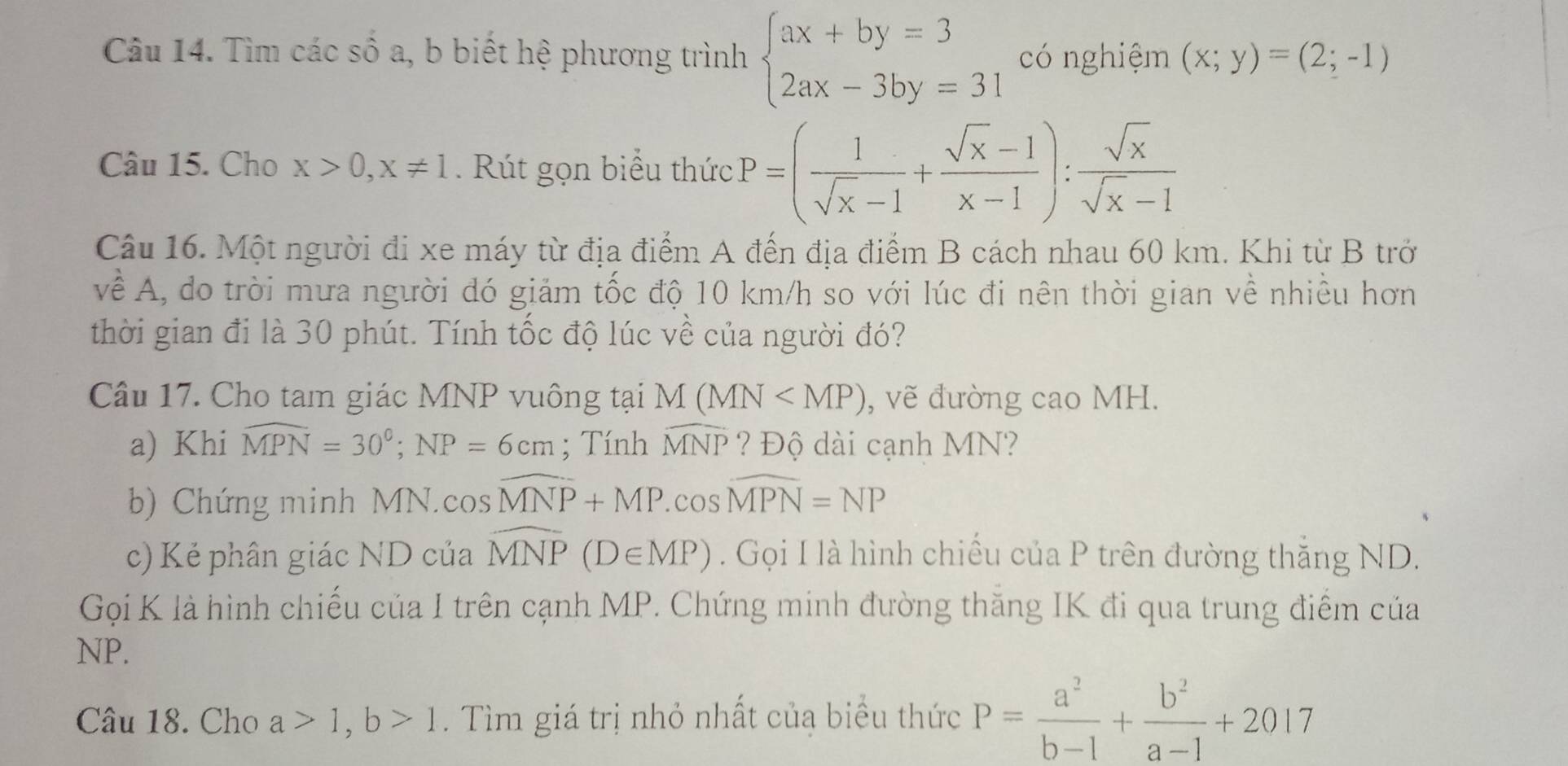 Tìm các số a, b biết hệ phương trình beginarrayl ax+by=3 2ax-3by=31endarray. có nghiệm (x;y)=(2;-1)
Câu 15. Cho x>0, x!= 1 Rút gọn biểu thức P=( 1/sqrt(x)-1 + (sqrt(x)-1)/x-1 ): sqrt(x)/sqrt(x)-1 
Câu 16. Một người đi xe máy từ địa điểm A đến địa điểm B cách nhau 60 km. Khi từ B trở 
về A, do trời mưa người đó giảm tốc độ 10 km/h so với lúc đi nên thời gian về nhiều hơn 
thời gian đi là 30 phút. Tính tốc độ lúc về của người đó? 
Câu 17. Cho tam giác MNP vuông tại M(MN , vẽ đường cao MH. 
a) Khi widehat MPN=30°; NP=6cm; Tính widehat MNP ? Độ dài cạnh MN? 
b) Chứng minh MN.cos widehat MNP+MP.cos widehat MPN=NP
c) Kẻ phân giác ND của widehat MNP(D∈ MP). Gọi I là hình chiếu của P trên đường thắng ND. 
Gọi K là hình chiếu của I trên cạnh MP. Chứng minh đường thăng IK đi qua trung điểm của
NP. 
Câu 18. Cho a>1, b>1. Tìm giá trị nhỏ nhất củạ biểu thức P= a^2/b-1 + b^2/a-1 +2017