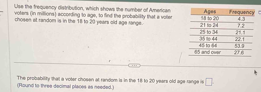 Use the frequency distribution, which shows the number of American 
voters (in millions) according to age, to find the probability that a voter 
chosen at random is in the 18 to 20 years old age range. 
The probability that a voter chosen at random is in the 18 to 20 years old age range is □. 
(Round to three decimal places as needed.)