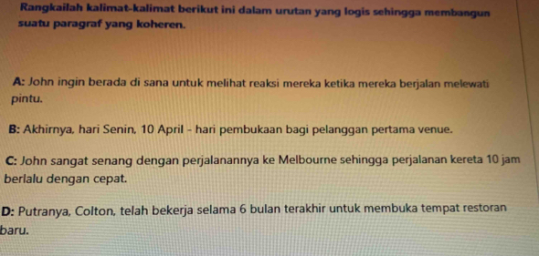 Rangkailah kalimat-kalimat berikut ini dalam urutan yang logis sehingga membangun
suatu paragraf yang koheren.
A: John ingin berada di sana untuk melihat reaksi mereka ketika mereka berjalan melewati
pintu.
B: Akhirnya, hari Senin, 10 April - hari pembukaan bagi pelanggan pertama venue.
C: John sangat senang dengan perjalanannya ke Melbourne sehingga perjalanan kereta 10 jam
berlalu dengan cepat.
D: Putranya, Colton, telah bekerja selama 6 bulan terakhir untuk membuka tempat restoran
baru.