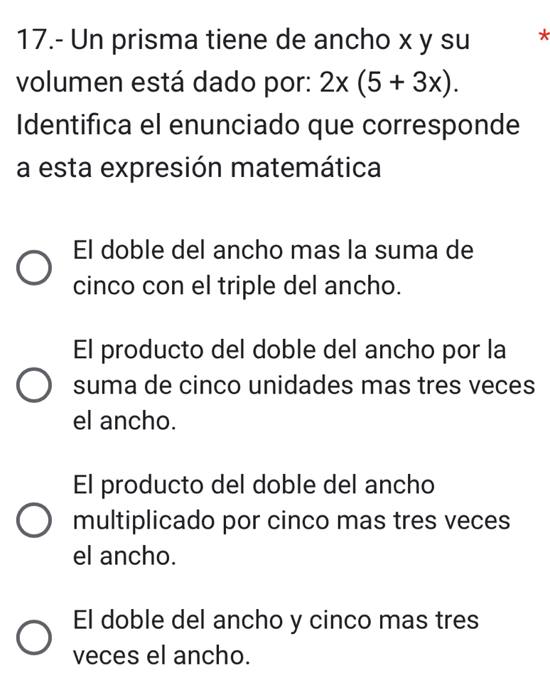 17.- Un prisma tiene de ancho x y su *
volumen está dado por: 2x(5+3x). 
Identifica el enunciado que corresponde
a esta expresión matemática
El doble del ancho mas la suma de
cinco con el triple del ancho.
El producto del doble del ancho por la
suma de cinco unidades mas tres veces
el ancho.
El producto del doble del ancho
multiplicado por cinco mas tres veces
el ancho.
El doble del ancho y cinco mas tres
veces el ancho.