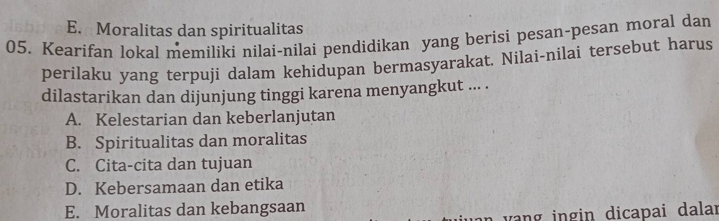 E. Moralitas dan spiritualitas
05. Kearifan lokal memiliki nilai-nilai pendidikan yang berisi pesan-pesan moral dan
perilaku yang terpuji dalam kehidupan bermasyarakat. Nilai-nilai tersebut harus
dilastarikan dan dijunjung tinggi karena menyangkut ... .
A. Kelestarian dan keberlanjutan
B. Spiritualitas dan moralitas
C. Cita-cita dan tujuan
D. Kebersamaan dan etika
E. Moralitas dan kebangsaan
v n ng in dicapai dalar