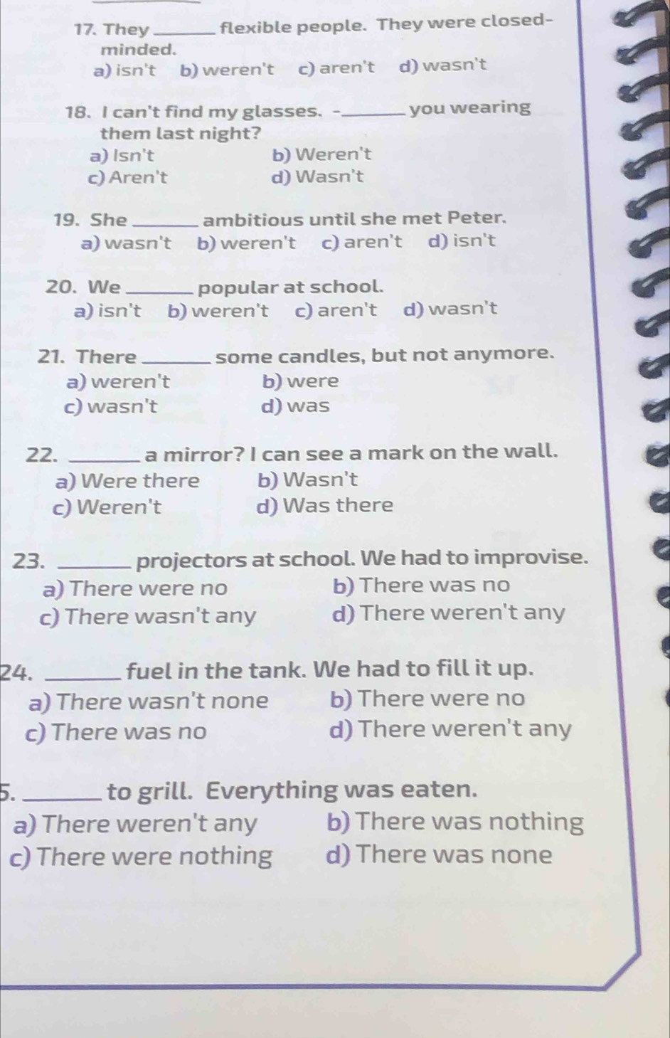 They_ flexible people. They were closed-
minded.
a) isn't b) weren't c) aren't d) wasn't
18. I can't find my glasses. -_ you wearing
them last night?
a) Isn't b) Weren't
c) Aren't d) Wasn't
19. She _ambitious until she met Peter.
a) wasn't b) weren't c) aren't d) isn't
20. We _popular at school.
a) isn't b) weren't c) aren't d) wasn't
21. There _some candles, but not anymore.
a) weren't b) were
c) wasn't d) was
22. _a mirror? I can see a mark on the wall.
a) Were there b) Wasn't
c) Weren't d) Was there
23. _projectors at school. We had to improvise.
a) There were no b) There was no
c) There wasn't any d) There weren't any
24. _fuel in the tank. We had to fill it up.
a) There wasn't none b) There were no
c) There was no d) There weren't any
5._ to grill. Everything was eaten.
a) There weren't any b) There was nothing
c) There were nothing d) There was none