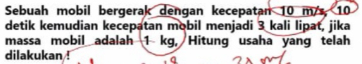 Sebuah mobil bergerak dengan kecepatan 10 m/s, 10
detik kemudian kecepatan mobil menjadi 3 kali lipat, jika 
massa mobil adalah 1 kg, Hitung usaha yang telah 
dilakukan !