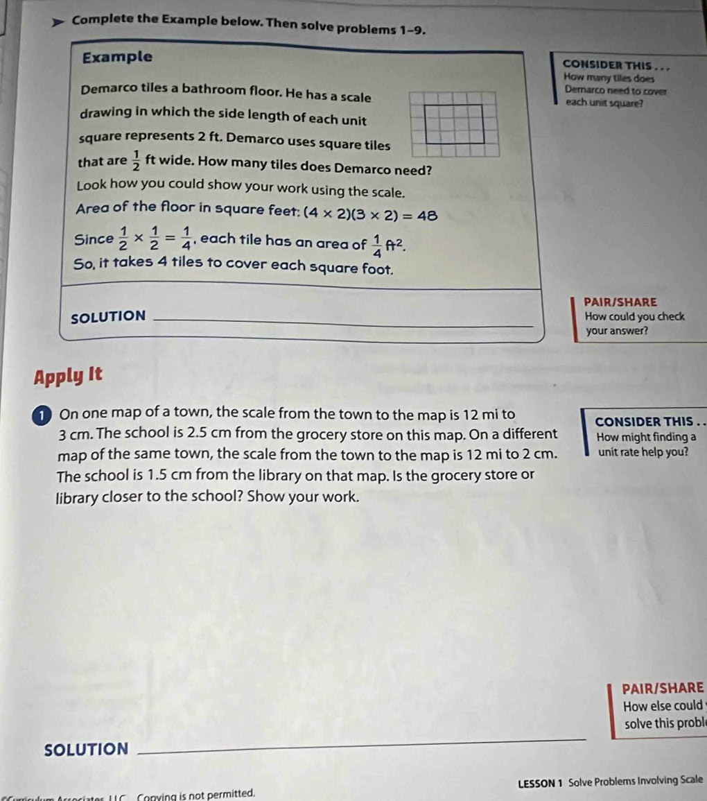 Complete the Example below. Then solve problems 1-9. 
Example 
CONSIDER THIS . . . 
How many tiles does 
Demarco need to cover 
Demarco tiles a bathroom floor. He has a scale each unit square? 
drawing in which the side length of each unit 
square represents 2 ft. Demarco uses square tiles 
that are  1/2  ft wide. How many tiles does Demarco need? 
Look how you could show your work using the scale. 
Area of the floor in square feet : (4* 2)(3* 2)=48
Since  1/2 *  1/2 = 1/4  , each tile has an area of  1/4 ft^2. 
So, it takes 4 tiles to cover each square foot. 
PAIR/SHARE 
SOLUTION _How could you check 
your answer? 
Apply It 
1 On one map of a town, the scale from the town to the map is 12 mi to CONSIDER THIS . .
3 cm. The school is 2.5 cm from the grocery store on this map. On a different How might finding a 
map of the same town, the scale from the town to the map is 12 mi to 2 cm. unit rate help you? 
The school is 1.5 cm from the library on that map. Is the grocery store or 
library closer to the school? Show your work. 
PAIR/SHARE 
How else could 
_ 
solve this proble 
SOLUTION 
Conying is not permitted. LESSON 1 Solve Problems Involving Scale