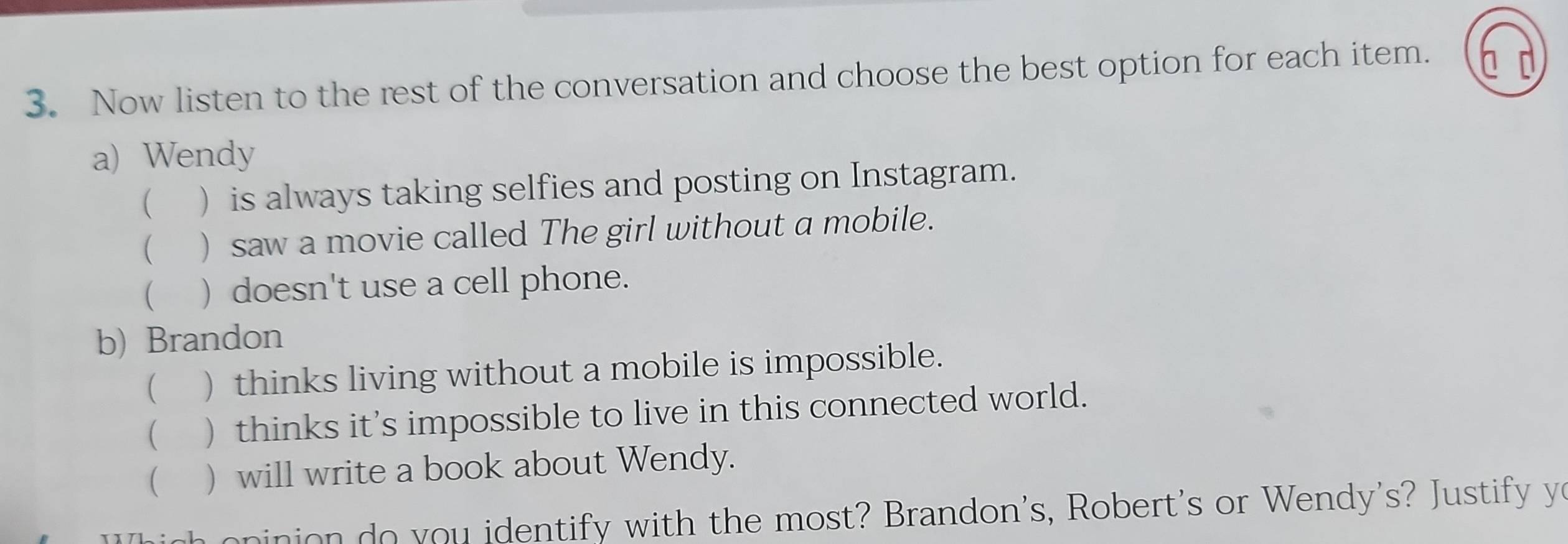 Now listen to the rest of the conversation and choose the best option for each item. 
a) Wendy 
( ) is always taking selfies and posting on Instagram. 
 ) saw a movie called The girl without a mobile. 
 ) doesn't use a cell phone. 
b) Brandon 
( ) thinks living without a mobile is impossible. 
( ) thinks it's impossible to live in this connected world. 
 ) will write a book about Wendy. 
n n in on do you identify with the most? Brandon's, Robert's or Wendy's? Justify yo