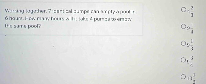 Working together, 7 identical pumps can empty a pool in
4 2/3 
6 hours. How many hours will it take 4 pumps to empty
the same pool? 9 1/4 
9 1/3 
9 3/4 
10 1/2 