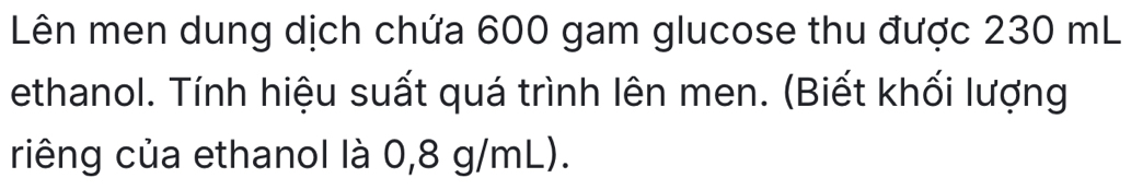 Lên men dung dịch chứa 600 gam glucose thu được 230 mL
ethanol. Tính hiệu suất quá trình lên men. (Biết khối lượng 
riêng của ethanol là 0,8 g/mL).