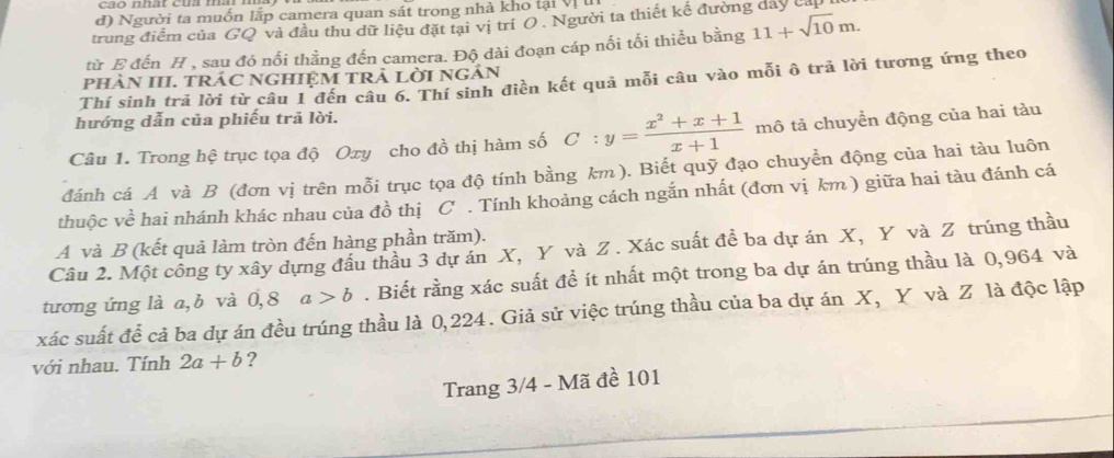 Người ta muốn lắp camera quan sát trong nhà kho tại Vị 
trung điểm của GQ và đầu thu dữ liệu đặt tại vị trí O . Người ta thiết kế đường dây cấp 
từ E đến H , sau đó nối thằng đến camera. Độ dài đoạn cáp nối tối thiểu bằng 11+sqrt(10)m. 
pHÀN III. TRÁC NGHIỆM TRẢ LờI NGÂN 
Thí sinh trả lời từ câu 1 đến câu 6. Thí sinh điền kết quả mỗi câu vào mỗi ô trã lời tương ứng theo 
hướng dẫn của phiếu trā lời. 
Câu 1. Trong hệ trục tọa độ Oxy cho đồ thị hàm số C:y= (x^2+x+1)/x+1  mô tả chuyền động của hai tàu 
đánh cá A và B (đơn vị trên mỗi trục tọa độ tính bằng km). Biết quỹ đạo chuyền động của hai tàu luôn 
thuộc về hai nhánh khác nhau của đồ thị C . Tính khoảng cách ngắn nhất (đơn vị km ) giữa hai tàu đánh cá 
A và B (kết quả làm tròn đến hàng phần trăm). 
Câu 2. Một công ty xây dựng đầu thầu 3 dự án X, Y và Z. Xác suất đề ba dự án X, Y và Z trúng thầu 
tương ứng là a, b và 0,8 a>b. Biết rằng xác suất đề ít nhất một trong ba dự án trúng thầu là 0,964 và
xác suất để cả ba dự án đều trúng thầu là 0,224. Giả sử việc trúng thầu của ba dự án X, Y và Z là độc lập 
với nhau. Tính 2a+b ? 
Trang 3/4 - Mã đề 101