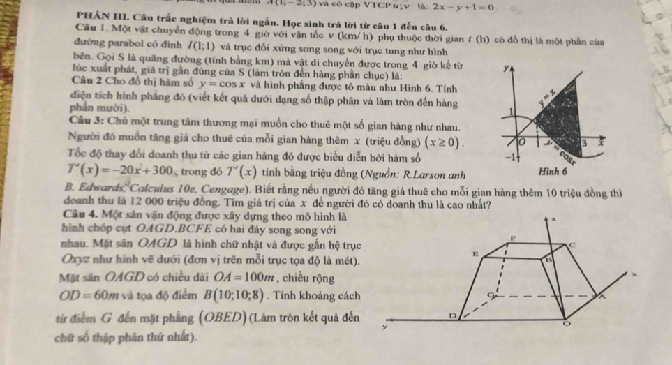 A(1;-2;3) và có cập VTC Pu:y. là: 2x-y+1=0.
PHẢN III. Câu trắc nghiệm trả lời ngắn. Học sinh trả lời từ câu 1 đến câu 6.
Cầu 1. Một vật chuyển động trong 4 giờ với vận tốc v (km/h) phụ thuộc thời gian / (h) có đồ thị là một phần của
đường parabol có đinh I(1;1) và trục đối xứng song song với trục tung như hình
bên. Gọi S là quãng đường (tính bằng km) mà vật di chuyển được trong 4 giờ kể từ y
lúc xuất phát, giá trị gần đúng của S (làm tròn đến hàng phần chục) là:
Câu 2 Cho đồ thị hàm số y=cos x và hình phẳng được tô màu như Hình 6. Tính
diện tích hình phẳng đó (viết kết quả dưới dạng số thập phân và làm tròn đến hàng 1  
phần mười).
Câu 3: Chủ một trung tâm thương mại muốn cho thuê một số gian hàng như nhau.
Người đồ muốn tăng giá cho thuê của mỗi gian hàng thêm x (triệu đồng) (x≥ 0). 0 3 5
Tốc độ thay đổi doanh thu từ các gian hàng đó được biểu diễn bởi hàm số -1
T'(x)=-20x+300 trong đó T'(x) tính bằng triệu đồng (Nguồn: R.Larson anh Hình 6
B. Edwards, Calculus 10e, Cengage). Biết rằng nếu người đó tăng giá thuê cho mỗi gian hàng thêm 10 triệu đồng thi
doanh thu là 12 000 triệu đồng. Tìm giá trị của x đề người đó có doanh thu là cao nhất?
Câu 4. Một sân vận động được xây dựng theo mô hình là
hình chóp cụt OAGD.BCFE có hai đáy song song với
nhau. Mặt sân OAGD là hình chữ nhật và được gắn hệ trục
Oxyz như hình vẽ dưới (đơn vị trên mỗi trục tọa độ là mét).
Mặt sân OAGD có chiều dài OA=100m , chiều rộng
OD=60m và tọa độ điểm B(10;10;8). Tính khoảng cách
từ điểm G đến mặt phẳng (OBED)(Làm tròn kết quả đến
chữ số thập phân thứ nhất).