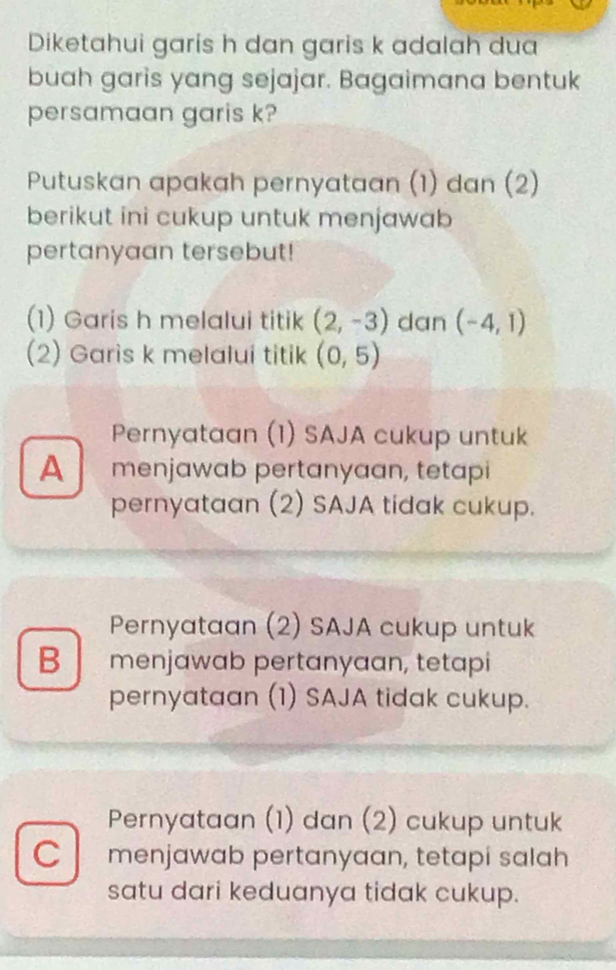 Diketahui garis h dan garis k adalah dua
buah garis yang sejajar. Bagaimana bentuk
persamaan garis k?
Putuskan apakah pernyataan (1) dan (2)
berikut ini cukup untuk menjawab
pertanyaan tersebut!
(1) Garis h melalui titik (2,-3) dan (-4,1)
(2) Garis k melalui titik (0,5)
Pernyataan (1) SAJA cukup untuk
A menjawab pertanyaan, tetapi
pernyataan (2) SAJA tidak cukup.
Pernyataan (2) SAJA cukup untuk
B menjawab pertɑnyaan, tetapi
pernyataan (1) SAJA tidak cukup.
Pernyataan (1) dan (2) cukup untuk
C menjawab pertanyaan, tetapi salah
satu dari keduanya tidak cukup.