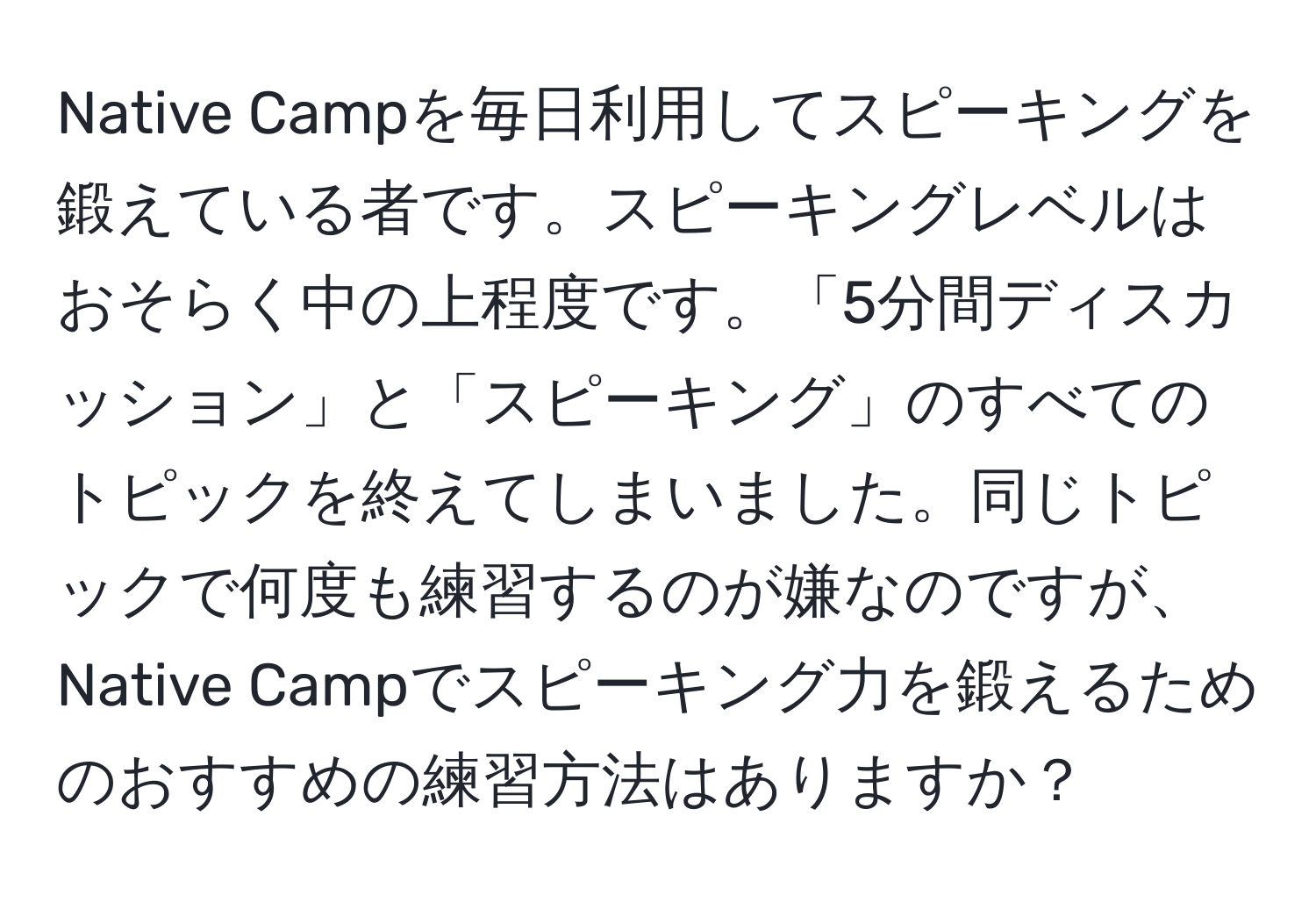 Native Campを毎日利用してスピーキングを鍛えている者です。スピーキングレベルはおそらく中の上程度です。「5分間ディスカッション」と「スピーキング」のすべてのトピックを終えてしまいました。同じトピックで何度も練習するのが嫌なのですが、Native Campでスピーキング力を鍛えるためのおすすめの練習方法はありますか？