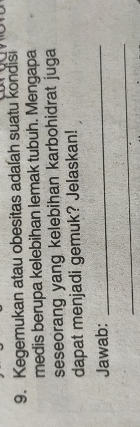 Kegemukan atau obesitas adalah suatu kondisi 
medis berupa kelebihan lemak tubuh. Mengapa 
seseorang yang kelebihan karbohidrat juga 
dapat menjadi gemuk? Jelaskan! 
Jawab:_ 
_