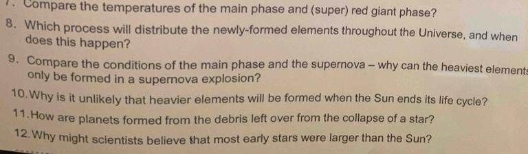 Compare the temperatures of the main phase and (super) red giant phase? 
8. Which process will distribute the newly-formed elements throughout the Universe, and when 
does this happen? 
9. Compare the conditions of the main phase and the supernova - why can the heaviest elements 
only be formed in a supernova explosion? 
10.Why is it unlikely that heavier elements will be formed when the Sun ends its life cycle? 
11.How are planets formed from the debris left over from the collapse of a star? 
12.Why might scientists believe that most early stars were larger than the Sun?