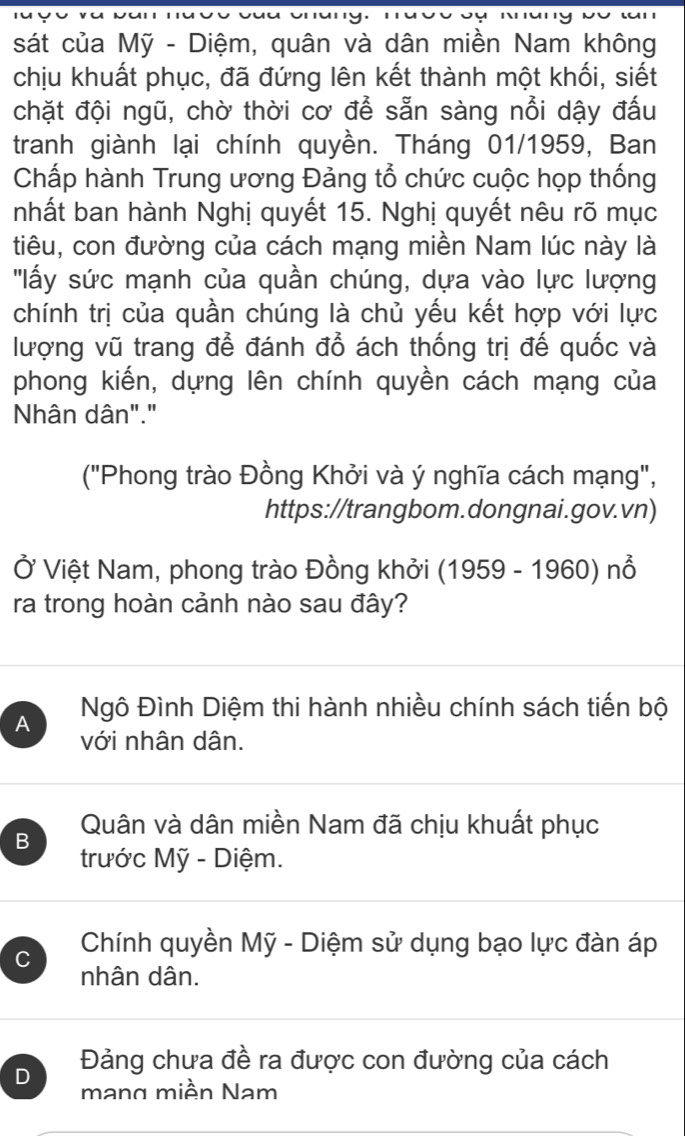 sát của Mỹ - Diệm, quân và dân miền Nam không
chịu khuất phục, đã đứng lên kết thành một khối, siết
chặt đội ngũ, chờ thời cơ để sẵn sàng nổi dậy đấu
tranh giành lại chính quyền. Tháng 01/1959, Ban
Chấp hành Trung ương Đảng tổ chức cuộc họp thống
nhất ban hành Nghị quyết 15. Nghị quyết nêu rõ mục
tiêu, con đường của cách mạng miền Nam lúc này là
''lấy sức mạnh của quần chúng, dựa vào lực lượng
chính trị của quần chúng là chủ yếu kết hợp với lực
lượng vũ trang để đánh đồ ách thống trị đế quốc và
phong kiến, dựng lên chính quyền cách mạng của
Nhân dân"."
("Phong trào Đồng Khởi và ý nghĩa cách mạng",
https://trangbom.dongnai.gov.vn)
Ở Việt Nam, phong trào Đồng khởi (1959 - 1960) nổ
ra trong hoàn cảnh nào sau đây?
A Ngô Đình Diệm thi hành nhiều chính sách tiến bộ
với nhân dân.
B Quân và dân miền Nam đã chịu khuất phục
trước Mỹ - Diệm.
C Chính quyền Mỹ - Diệm sử dụng bạo lực đàn áp
nhân dân.
Đảng chưa đề ra được con đường của cách
D mang miền Nam