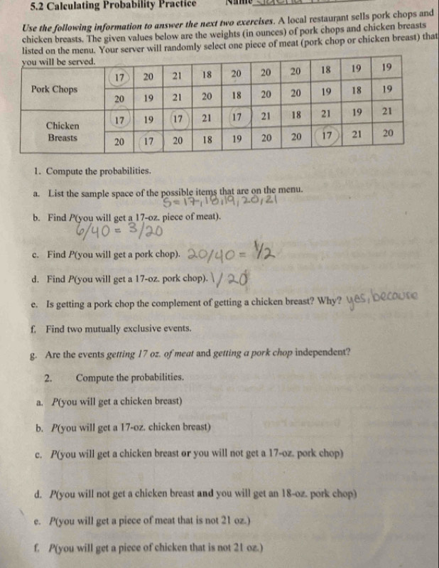 5.2 Calculating Probability Practice_ 
Use the following information to answer the next two exercises. A local restaurant sells pork chops and 
chicken breasts. The given values below are the weights (in ounces) of pork chops and chicken breasts 
listed on the menu. Your server will randomly select one piece of meat (pork chop or chicken breast) that 
1. Compute the probabilities. 
a. List the sample space of the possible items that are on the menu. 
b. Find P (you will get a 17-oz. piece of meat). 
c. Find P (you will get a pork chop). 
d. Find P (you will get a 17-oz. pork chop) 
e. Is getting a pork chop the complement of getting a chicken breast? Why? 
f, Find two mutually exclusive events. 
g. Are the events getting 17 oz. of meat and getting a pork chop independent? 
2. Compute the probabilities. 
a. P(you will get a chicken breast) 
b. P(you will get a 17-oz. chicken breast) 
c. P(you will get a chicken breast or you will not get a 17-oz. pork chop) 
d. P(you will not get a chicken breast and you will get an 18-oz. pork chop) 
e. P(you will get a piece of meat that is not 21 oz.) 
f. P(you will get a piece of chicken that is not 21 oz.)