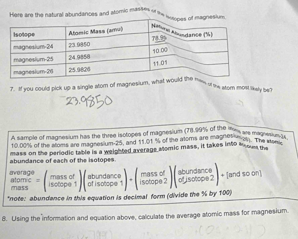 Here are the natural abundances and atomic masses of the i
7. If you could pick up a single atom of magnesium, whss of the atom most likely be?
A sample of magnesium has the three isotopes of magnesium (78.99% of the aom are magnesium-24,
10.00% of the atoms are magnesium-25, and 11.01 % of the atoms are magnesium 28). The atomic
mass on the periodic table is a weighted average atomic mass, it takes into acount the
abundance of each of the isotopes.
beginarrayr average atomic massendarray =beginpmatrix massof isotope1endpmatrix beginpmatrix abundance ofisotope1endpmatrix +beginpmatrix massof isotope2endpmatrix beginpmatrix abundance ofjsotope2endpmatrix + [and so on]
*note: abundance in this equation is decimal form (divide the % by 100)
8. Using the information and equation above, calculate the average atomic mass for magnesium.