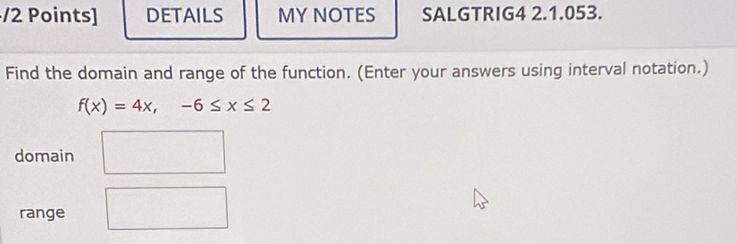 DETAILS MY NOTES SALGTRIG4 2.1.053. 
Find the domain and range of the function. (Enter your answers using interval notation.)
f(x)=4x,-6≤ x≤ 2
domain 
range