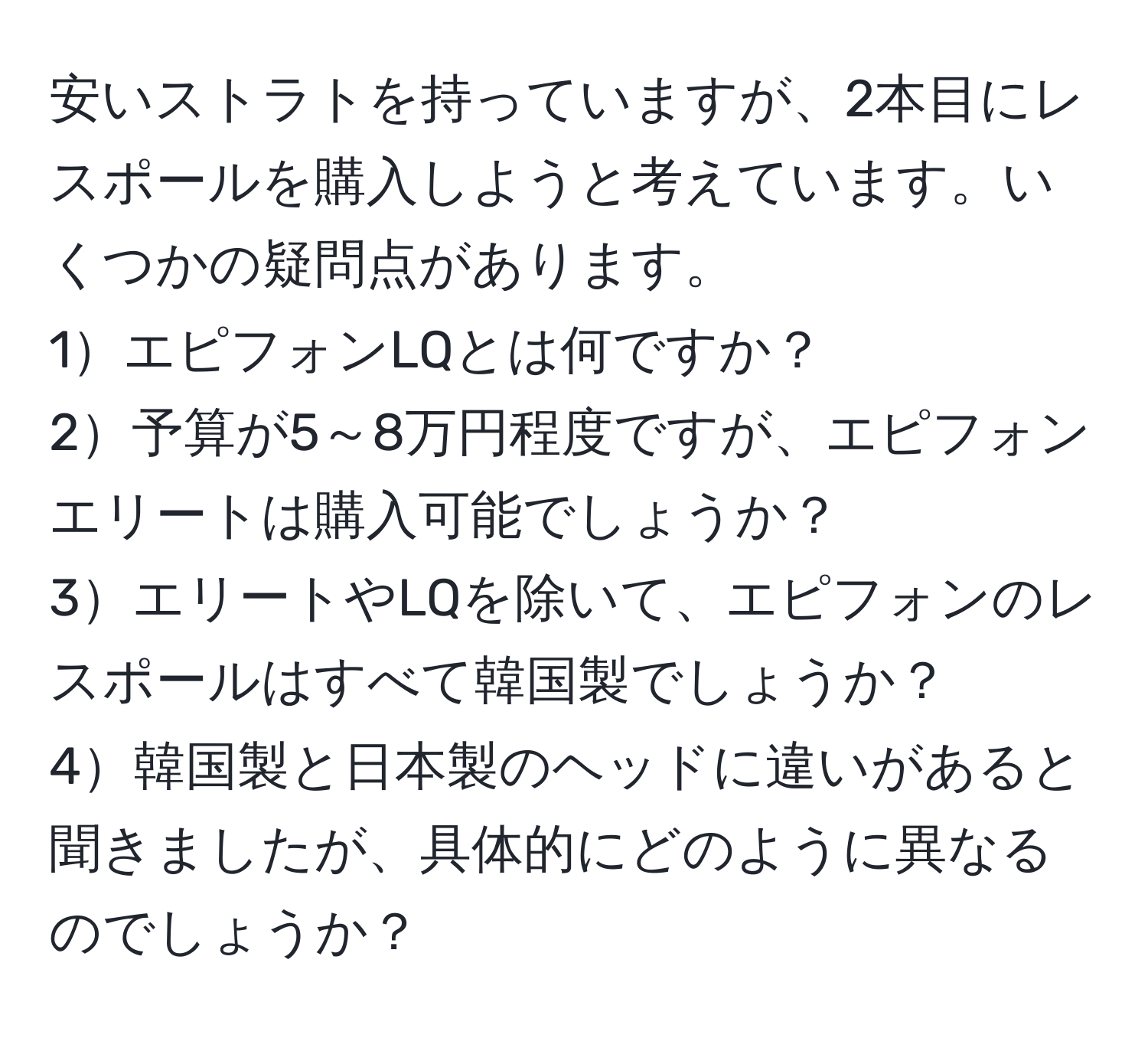 安いストラトを持っていますが、2本目にレスポールを購入しようと考えています。いくつかの疑問点があります。
1エピフォンLQとは何ですか？
2予算が5～8万円程度ですが、エピフォンエリートは購入可能でしょうか？
3エリートやLQを除いて、エピフォンのレスポールはすべて韓国製でしょうか？
4韓国製と日本製のヘッドに違いがあると聞きましたが、具体的にどのように異なるのでしょうか？