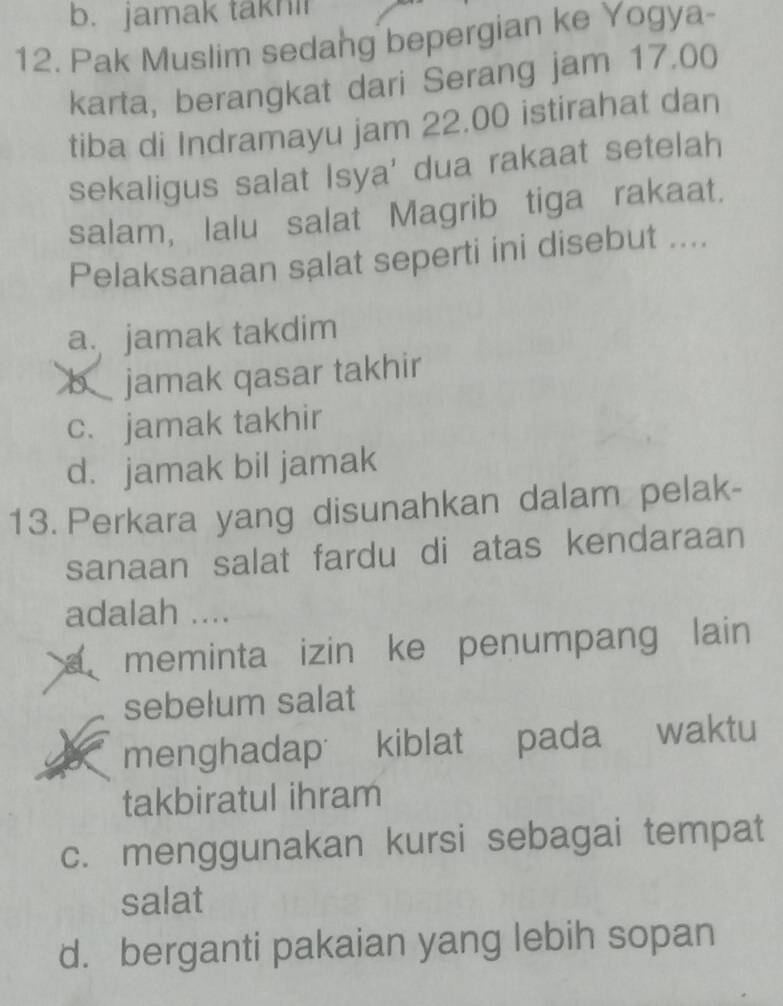 b. jamak takni
12. Pak Muslim sedang bepergian ke Yogya-
karta, berangkat dari Serang jam 17.00
tiba di Indramayu jam 22.00 istirahat dan
sekaligus salat Isya' dua rakaat setelah
salam, lalu salat Magrib tiga rakaat.
Pelaksanaan salat seperti ini disebut ....
a. jamak takdim
b jamak qasar takhir
c. jamak takhir
d. jamak bil jamak
13. Perkara yang disunahkan dalam pelak-
sanaan salat fardu di atas kendaraan
adalah ....
a meminta izin ke penumpang lain 
sebelum salat
menghadap kiblat pada waktu
takbiratul ihram
c. menggunakan kursi sebagai tempat
salat
d. berganti pakaian yang lebih sopan