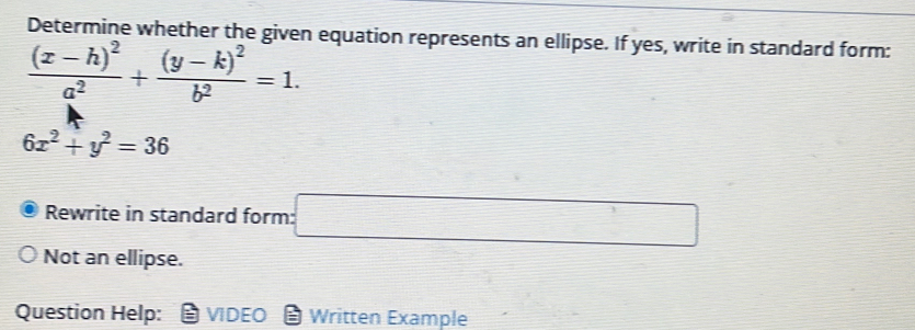 Determine whether the given equation represents an ellipse. If yes, write in standard form:
frac (x-h)^2a^2+frac (y-k)^2b^2=1.
6x^2+y^2=36
Rewrite in standard form: □ 
Not an ellipse. 
Question Help: VIDEO Written Example