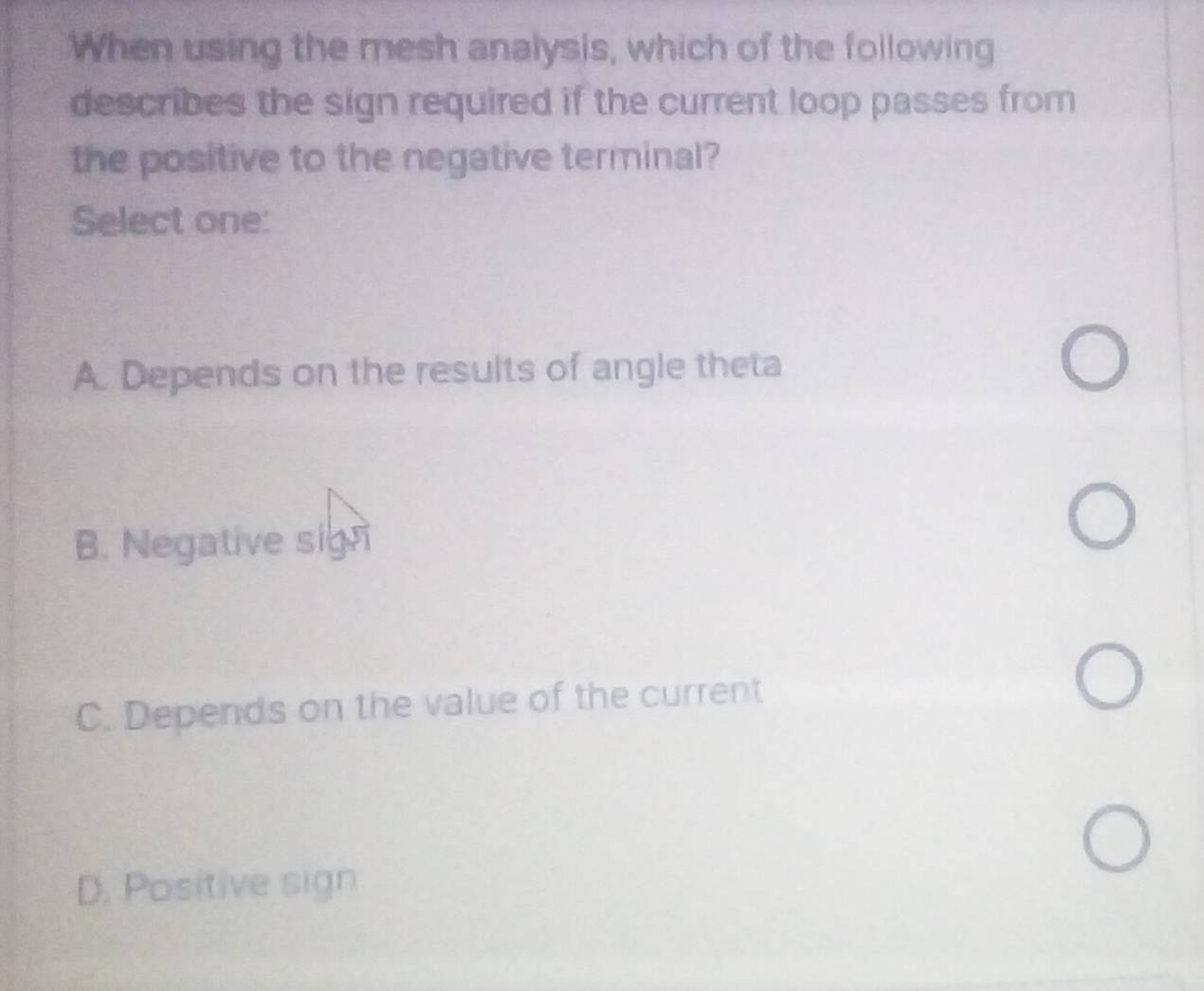 When using the mesh analysis, which of the following
describes the sign required if the current loop passes from
the positive to the negative terminal?
Select one:
A. Depends on the results of angle theta
B. Negative sign
C. Depends on the value of the current
D. Positive sign