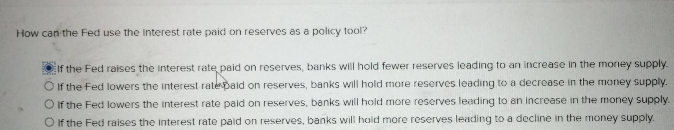 How can the Fed use the interest rate paid on reserves as a policy tool?
If the Fed raises the interest rate paid on reserves, banks will hold fewer reserves leading to an increase in the money supply.
If the Fed lowers the interest rate paid on reserves, banks will hold more reserves leading to a decrease in the money supply.
If the Fed lowers the interest rate paid on reserves, banks will hold more reserves leading to an increase in the money supply.
If the Fed raises the interest rate paid on reserves, banks will hold more reserves leading to a decline in the money supply.