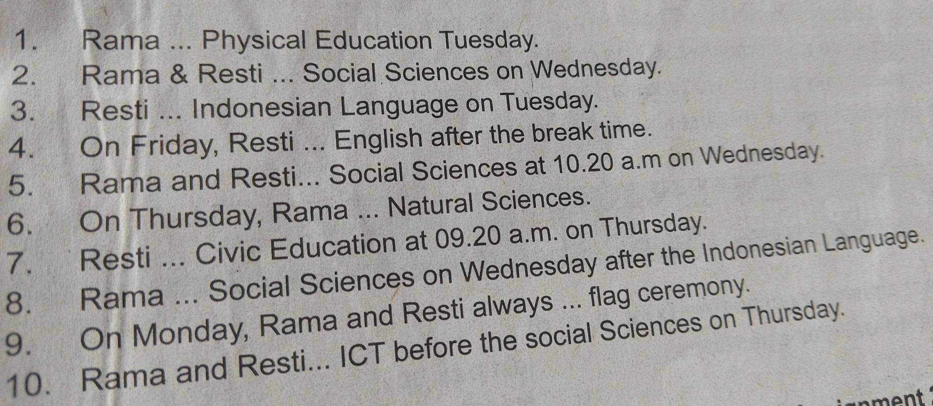 Rama ... Physical Education Tuesday. 
2. Rama & Resti ... Social Sciences on Wednesday. 
3. Resti ... Indonesian Language on Tuesday. 
4. On Friday, Resti ... English after the break time. 
5. Rama and Resti... Social Sciences at 10.20 a.m on Wednesday. 
6. On Thursday, Rama ... Natural Sciences. 
7. Resti ... Civic Education at 09.20 a.m. on Thursday. 
8. Rama ... Social Sciences on Wednesday after the Indonesian Language. 
9. On Monday, Rama and Resti always ... flag ceremony. 
10. Rama and Resti... ICT before the social Sciences on Thursday. 
nment