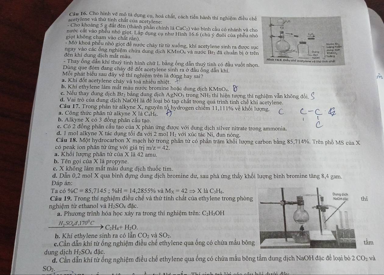 Cho hình vẽ mộ tả dụng cụ, hoá chất, cách tiến hành thí nghiệm điều chế
acetylene và thử tính chất của acetylene:
- Cho khoảng 5 g đất đèn (thành phần chính là CaC₂) vào bình cầu có nhánh và cho
nước cất vào phễu nhỏ giọt. Lắp dụng cụ như Hình 16.6 (chú ý đuôi của phễu nhỏ
giọt không chạm vào chất rắn).
- Mở khoá phễu nhỏ giọt để nước chảy từ từ xuống, khí acetylene sinh ra được sụ
ngay vào các ổng nghiệm chứa dung dịch KMnO₄ và nước Br₂ đã chuẩn bị ở trê
đên khi dung dịch mất màu. 
- Thay ống dẫn khí thuỳ tinh hình chữ L bằng ống dẫn thuỷ tinh có đầu vuốt nhọn
Dùng que đóm đang cháy để đốt acetylene sinh ra ở đầu ống dẫn khí.
Mỗi phát biểu sau đây về thí nghiệm trên là đúng hay sai? m
a. Khi đốt acetylene cháy và toả nhiều nhiệt.
b. Khí ethylene làm mất màu nước bromine hoặc dung dịch KMnO₄.
c. Nếu thay dung dịch Br₂ bằng dung dịch AgNO_3 trong NH₃ thì hiện tượng thí nghiệm vẫn không đồi.
d. Vai trò của dung dịch NaOH là để loại bỏ tạp chất trong quá trình tinh chế khí acetylene.
Câu 17. Trong phân tử alkyne X, nguyên tổ hydrogen chiếm 11,111% về khối lượng.
a. Công thức phân tử alkyne X là C₄H₆.
b. Alkyne X có 3 đồng phân cấu tạo.
c. Có 2 đồng phân cấu tạo của X phản ứng được với dung dịch silver nitrate trong ammonia.
d. 1 mol alkyne X tác dụng tối đa với 2 mol H_2 với xúc tác Ni, đun nóng.
Câu 18. Một hydrocarbon X mạch hở trong phân tử có phần trăm khối lượng carbon bằng 85,714%. Trên phổ MS của X
có peak ion phân tử ứng với giá trị m/z=42.
a. Khối lượng phân tử của X là 42 amu.
b. Tên gọi của X là propyne.
c. X không làm mất màu dung dịch thuốc tím.
d. Dẫn 0,2 mol X qua bình đựng dung dịch bromine dư, sau phả ứng thấy khối lượng bình bromine tăng 8,4 gam.
Đáp án:
Taco % C=85,7145;% H=14,2855% và M_X=42Rightarrow XlaC_3H_6.
Câu 19. Trong thí nghiệm điều chế và thử tính chất của ethylene trong phòngthí
nghiệm từ ethanol và H_2SO_4 đặc.
a. Phương trình hóa học xảy ra trong thí nghiệm trên: C_2H_5OH
H_2SO_4d,170^0C
C_2H_4+H_2O.
b. Khí ethylene sinh ra có lẫn CO_2 và SO_2.
c.Cần dẫn khí từ ống nghiệm điều chế ethylene qua ống có chứa mầu bôntầm
dung dịch H_2SO_4dac.
d. Cần dẫn khí từ ống nghiệm điều chế ethylene qua ống có chứa mẫu bông tẩm dung dịch NaOH đặc để loại bỏ 2CO_2 và
SO_2.
r ê   lời sáa sâu bải duới đâi