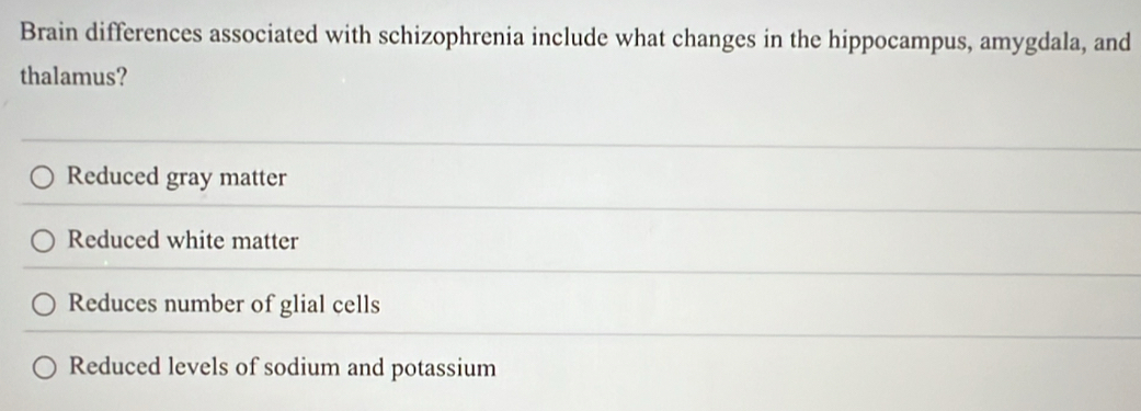 Brain differences associated with schizophrenia include what changes in the hippocampus, amygdala, and
thalamus?
Reduced gray matter
Reduced white matter
Reduces number of glial cells
Reduced levels of sodium and potassium