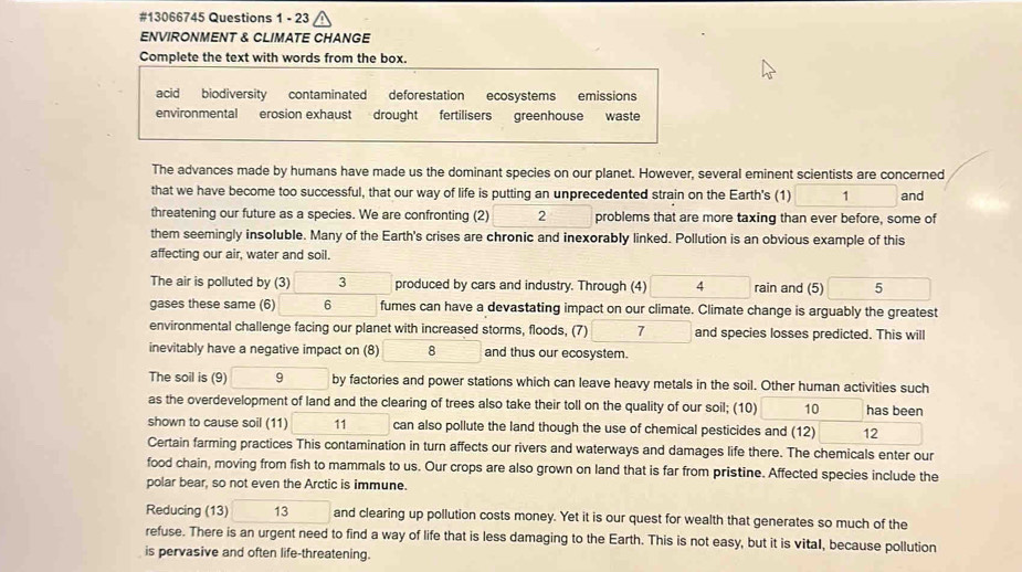 #13066745 Questions 1 - 23 
ENVIRONMENT & CLIMATE CHANGE 
Complete the text with words from the box. 
acid biodiversity contaminated deforestation ecosystems emissions 
environmental erosion exhaust drought fertilisers greenhouse waste 
The advances made by humans have made us the dominant species on our planet. However, several eminent scientists are concerned 
that we have become too successful, that our way of life is putting an unprecedented strain on the Earth's (1) 1 and 
threatening our future as a species. We are confronting (2) 2 problems that are more taxing than ever before, some of 
them seemingly insoluble. Many of the Earth's crises are chronic and inexorably linked. Pollution is an obvious example of this 
affecting our air, water and soil. 
The air is polluted by (3) 3 produced by cars and industry. Through (4) 4 rain and (5) 5
gases these same (6) 6 fumes can have a devastating impact on our climate. Climate change is arguably the greatest 
environmental challenge facing our planet with increased storms, floods, (7) 7 and species losses predicted. This will 
inevitably have a negative impact on (8) 8 and thus our ecosystem. 
The soil is (9) □  9 by factories and power stations which can leave heavy metals in the soil. Other human activities such 
as the overdevelopment of land and the clearing of trees also take their toll on the quality of our soil; (10) 10 has been 
shown to cause soil (11) 11 can also pollute the land though the use of chemical pesticides and (12) 12 
Certain farming practices This contamination in turn affects our rivers and waterways and damages life there. The chemicals enter our 
food chain, moving from fish to mammals to us. Our crops are also grown on land that is far from pristine. Affected species include the 
polar bear, so not even the Arctic is immune. 
Reducing (13) □  and clearing up pollution costs money. Yet it is our quest for wealth that generates so much of the 
refuse. There is an urgent need to find a way of life that is less damaging to the Earth. This is not easy, but it is vital, because pollution 
is pervasive and often life-threatening.
