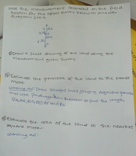 use the measurement recorded on the field 
Sicerch for The offser suvey below to answer 
Question Gr0 9.
16
a2d 10
325
8
1e
12
B 
⑤Draw a scale drawing of the land using the 
measument gien survey. 
④Estimate the permerre of The land to the nearst 
mere. 
woncing our. Draw straight lines Joinging Adjacent pomts 
and use Phythagorean theorem to find the length 
④ A, AR, PoS, GP, P and RS. 
④Estmate the area of the land to The nearesf
square meter
wanking our: