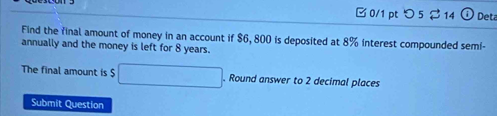 つ 5 %14 Det 
Find the final amount of money in an account if $6, 800 is deposited at 8% interest compounded semi- 
annually and the money is left for 8 years. 
The final amount is $ □. Round answer to 2 decimal places 
Submit Question