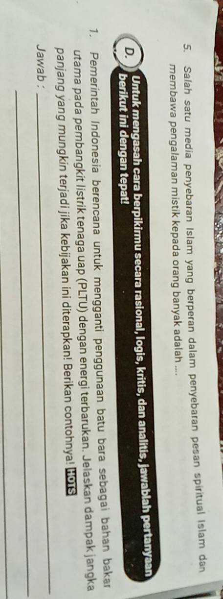 Salah satu media penyebaran Islam yang berperan dalam penyebaran pesan spiritual Islam dan 
membawa pengalaman mistik kepada orang banyak adalah .... 
Untuk mengasah cara berpikirmu secara rasional, logis, kritis, dan analitis, jawablah pertanyaan 
D. berikut ini dengan tepat! 
1. Pemerintah Indonesia berencana untuk mengganti penggunaan batu bara sebagai bahan bakar 
utama pada pembangkit listrik tenaga uap (PLTU) dengan energi terbarukan. Jelaskan dampak jangka 
panjang yang mungkin terjadi jika kebijakan ini diterapkan! Berikan contohnya! (06 
_ 
Jawab : 
_ 
_