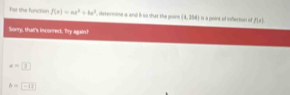 For the function f(x)=ax^3+bx^2 , determine a and à so that the point (4,256) is a point of inflection of f(x). 
Sorry, that's incorrect. Try again?
a = 2
b=-12