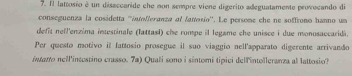 Π lattosio è un disaccaride che non sempre viene digerito adeguatamente provocando di 
conseguenza la cosidetta “intolleranza al lattosio”. Le persone che ne soffrono hanno un 
defit nell'enzima intestinale (lattasi) che rompe il legame che unisce i due monosaccaridi. 
Per questo motivo il lattosio prosegue il suo viaggio nell'apparato digerente arrivando 
intatto nell'intestino crasso. 7a) Quali sono i sintomi tipici dell'intolleranza al lattosio?