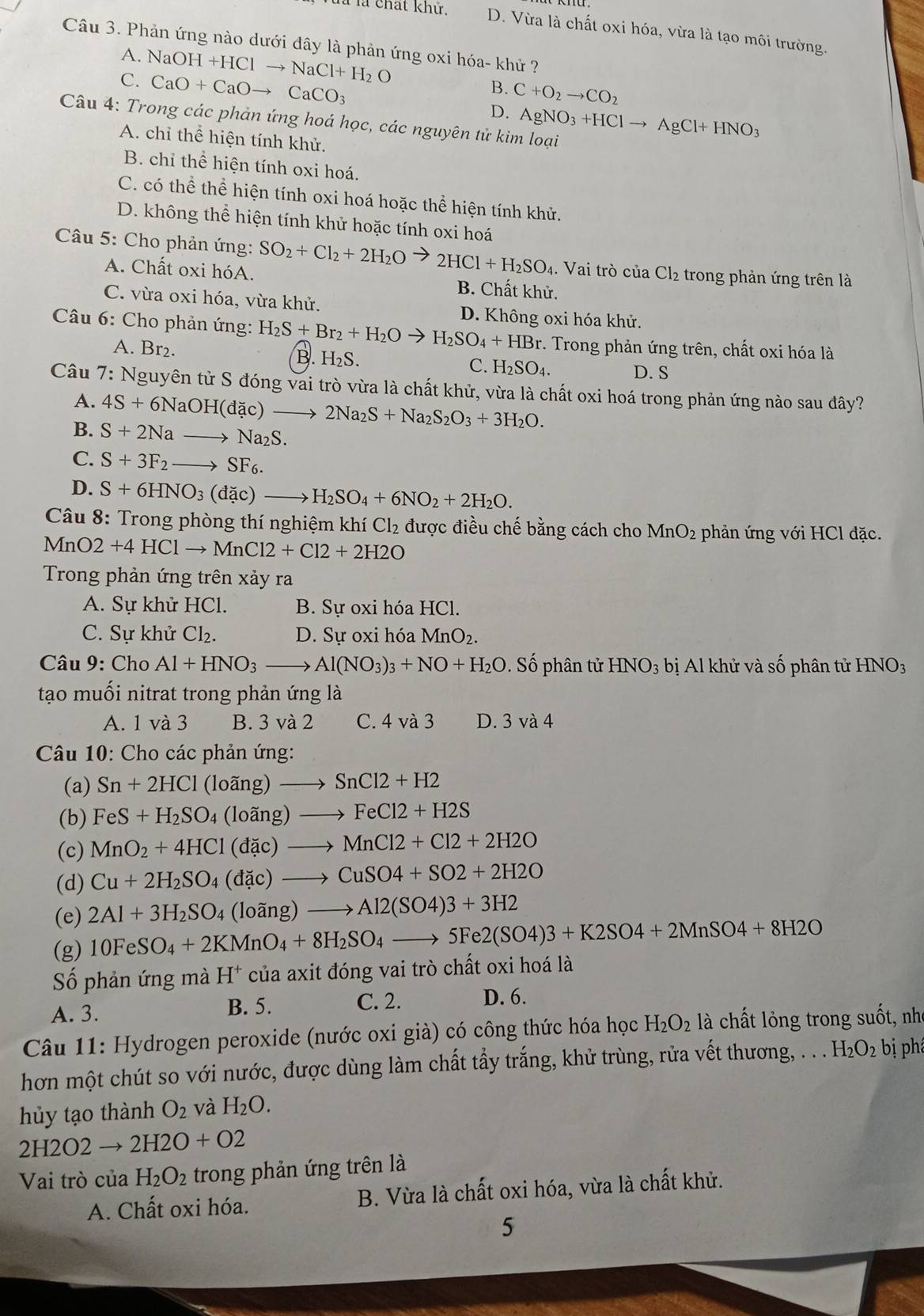 là là chất khứ. D. Vừa là chất oxi hóa, vừa là tạo môi trường.
Câu 3. Phản ứng nào dưới đây là phản ứng oxi hóa- khử ?
A. NaOH+HClto NaCl+H_2O
C. CaO+CaOto CaCO_3
B. C+O_2to CO_2
D. AgNO_3+HClto AgCl+HNO_3
Câu 4: Trong các phản ứng hoá học, các nguyên tử kim loại
A. chỉ thể hiện tính khử.
B. chỉ thể hiện tính oxi hoá.
C. có thể thể hiện tính oxi hoá hoặc thể hiện tính khử.
D. không thể hiện tính khử hoặc tính oxi hoá
Câu 5: Cho phản ứng: SO_2+Cl_2+2H_2O 2HCl+H_2SO_4. Vai trò của Cl_2 trong phản ứng trên là
A. Chất oxi hóA. B. Chất khử.
C. vừa oxi hóa, vừa khử. D. Không oxi hóa khử.
Câu 6: Cho phản ứng: H_2S+Br_2+H_2Oto H_2SO_4+HBr *. Trong phản ứng trên, chất oxi hóa là
A. Br₂. H_2S. C. H_2SO_4.
B.
D. S
Câu 7: Nguyên tử S đóng vai trò vừa là chất khử, vừa là chất oxi hoá trong phản ứng nào sau đây?
A. 4S+6NaOH(dac)to 2Na_2S+Na_2S_2O_3+3H_2O.
B. S+2Nato Na_2S.
C. S+3F_2to SF_6.
D. S+6HNO_3(dac)to H_2SO_4+6NO_2+2H_2O.
Câu 8: Trong phòng thí nghiệm khí Cl_2 được điều chế bằng cách cho MnO_2 phản ứng với HCl đặc.
Mn O2+4HClto MnCl2+Cl2+2H2O
Trong phản ứng trên xảy ra
A. Sự khử HCl. B. Sự oxi hóa HCl.
C. Sự khử Cl_2. D. Sự oxi hóa MnO_2.
Câu 9: Cho Al+HNO_3to Al(NO_3)_3+NO+H_2O. Số phân tử HNO_3 bị Al khử và số phân tử HNO_3
tạo muối nitrat trong phản ứng là
A. 1 và 3 B. 3 và 2 C. 4 và 3 D. 3va4
Câu 10: Cho các phản ứng:
(a) Sn+2HCl(loang)to SnCl2+H2
(b) FeS+H_2SO_4(loang)to FeCl2+H2S
(c) MnO_2+4HCl(dac)to MnCl2+Cl2+2H2O
(d) Cu+2H_2SO_4(dac)to CuSO4+SO2+2H2O
(e) 2Al+3H_2SO_4 (loang)to Al2(SO4)3+3H2
(g) 10FeSO_4+2KMnO_4+8H_2SO_4to 5Fe2(SO4)3+K2SO4+2MnSO4+8H2O
Số phản ứng mà H^+ của axit đóng vai trò chất oxi hoá là
A. 3. B. 5. C. 2. D. 6.
Câu 11: Hydrogen peroxide (nước oxi già) có công thức hóa học H_2O_2 là chất lỏng trong suốt, nhỏ
hơn một chút so với nước, được dùng làm chất tẩy trắng, khử trùng, rửa vết thương, . . . H_2O_2 bị phá
hủy tạo thành O_2 và H_2O.
2H2O2 → 2H2O+O2
Vai trò của H_2O_2 trong phản ứng trên là
A. Chất oxi hóa. B. Vừa là chất oxi hóa, vừa là chất khử.
5