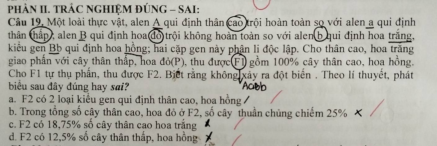 PHÀN II. TRÁC NGHIỆM ĐÚNG - SAI:
Câu 19. Một loài thực vật, alen A qui định thân cao trội hoàn toàn so với alen a qui định
thân thấp , alen B qui định hoa đó trội không hoàn toàn so với alen b qui định hoa trắng,
kiểu gen Bb qui định hoa hồng; hai cặp gen này phân li độc lập. Cho thân cao, hoa trăng
giao phấn với cây thân thấp, hoa đỏ(P), thu được(F1 gồm 100% cây thân cao, hoa hồng.
Cho F1 tự thụ phần, thu được F2. Biết rằng không xảy ra đột biến . Theo lí thuyết, phát
biểu sau đây đúng hay sai?
a. F2 có 2 loại kiểu gen qui định thân cao, hoa hồng /
b. Trong tổng số cây thân cao, hoa đỏ ở F2, số cây thuần chủng chiếm 25%
c. F2 có 18, 75% số cây thân cao hoa trắng
d. F2 có 12, 5% số cây thân thấp, hoa hồng