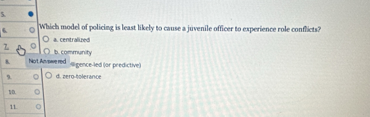 Which model of policing is least likely to cause a juvenile officer to experience role conflicts?
a. centralized
7
b. community
8. No t An swered :lligence-led (or predictive)
9. d. zero-tolerance
10.
11.