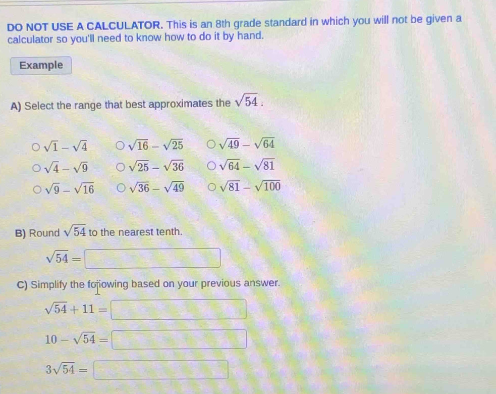 DO NOT USE A CALCULATOR. This is an 8th grade standard in which you will not be given a
calculator so you'll need to know how to do it by hand.
Example
A) Select the range that best approximates the sqrt(54).
sqrt(1)-sqrt(4) sqrt(16)-sqrt(25) sqrt(49)-sqrt(64)
sqrt(4)-sqrt(9) sqrt(25)-sqrt(36) sqrt(64)-sqrt(81)
sqrt(9)-sqrt(16) sqrt(36)-sqrt(49) sqrt(81)-sqrt(100)
B) Round sqrt(54) to the nearest tenth.
sqrt(54)=
C) Simplify the forowing based on your previous answer.
sqrt(54)+11=
10-sqrt(54)=□ x_1x_2+x_3=0
3sqrt(54)=□