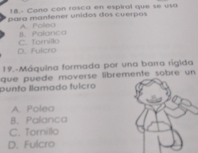 18.- Cono con rosca en espiral que se usa
para mantener unidos dos cuerpos
A. Polea
B. Palanca
C. Tornillo
D. Fulcro
19.-Máquina formada por una barra rígida
que puede moverse libremente sobre un
punto llamado fulcão
A. Polea
B. Palanca
C. Tornillo
D. Fulcro