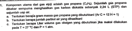 Komponen utama dari gas elpiji adalah gas propana (C_3H_6). Sejumlah gás propana 
dibakar sempurna menghasilkan gas karbon dioksida sebanyak 2,24 L (STP) dan 
sejumlah uap air. 
a. Tentukan berapa gram massa gas propana yang dībutuhkan! (Ar C=12H=1)
b. Tentukan berapa jumlah partikel air yang dihasilkan! 
c. Tentukan berapa Liter volume gas oksigen yang.dibutuhkan jīka reaksi dilakukan 
pada T=27°C dan P=1atm.