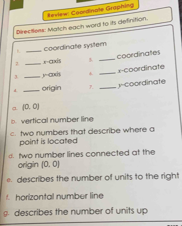 Review: Coordinate Graphing 
Directions: Match each word to its definition. 
1. _coordinate system 
2. _.x-axis 5. _coordinates 
_x-coordinate 
3. _y-axis 6. 
4. _origin 7. _y-coordinate 
a. (0,0)
b. vertical number line 
c. two numbers that describe where a 
point is located 
d. two number lines connected at the 
origin (0,0)
e. describes the number of units to the right 
f. horizontal number line 
g. describes the number of units up