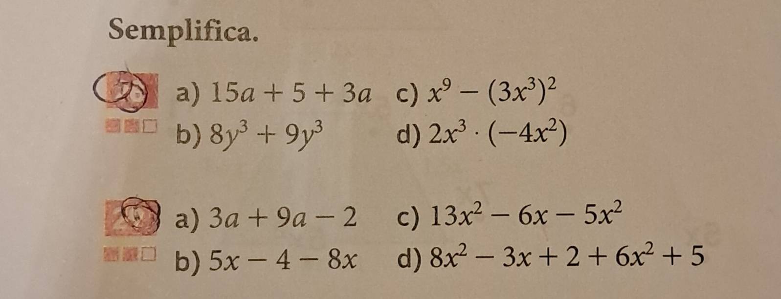 Semplifica.
a) 15a+5+3a c) x^9-(3x^3)^2
b) 8y^3+9y^3 d) 2x^3· (-4x^2)
a) 3a+9a-2 c) 13x^2-6x-5x^2
b) 5x-4-8x d) 8x^2-3x+2+6x^2+5