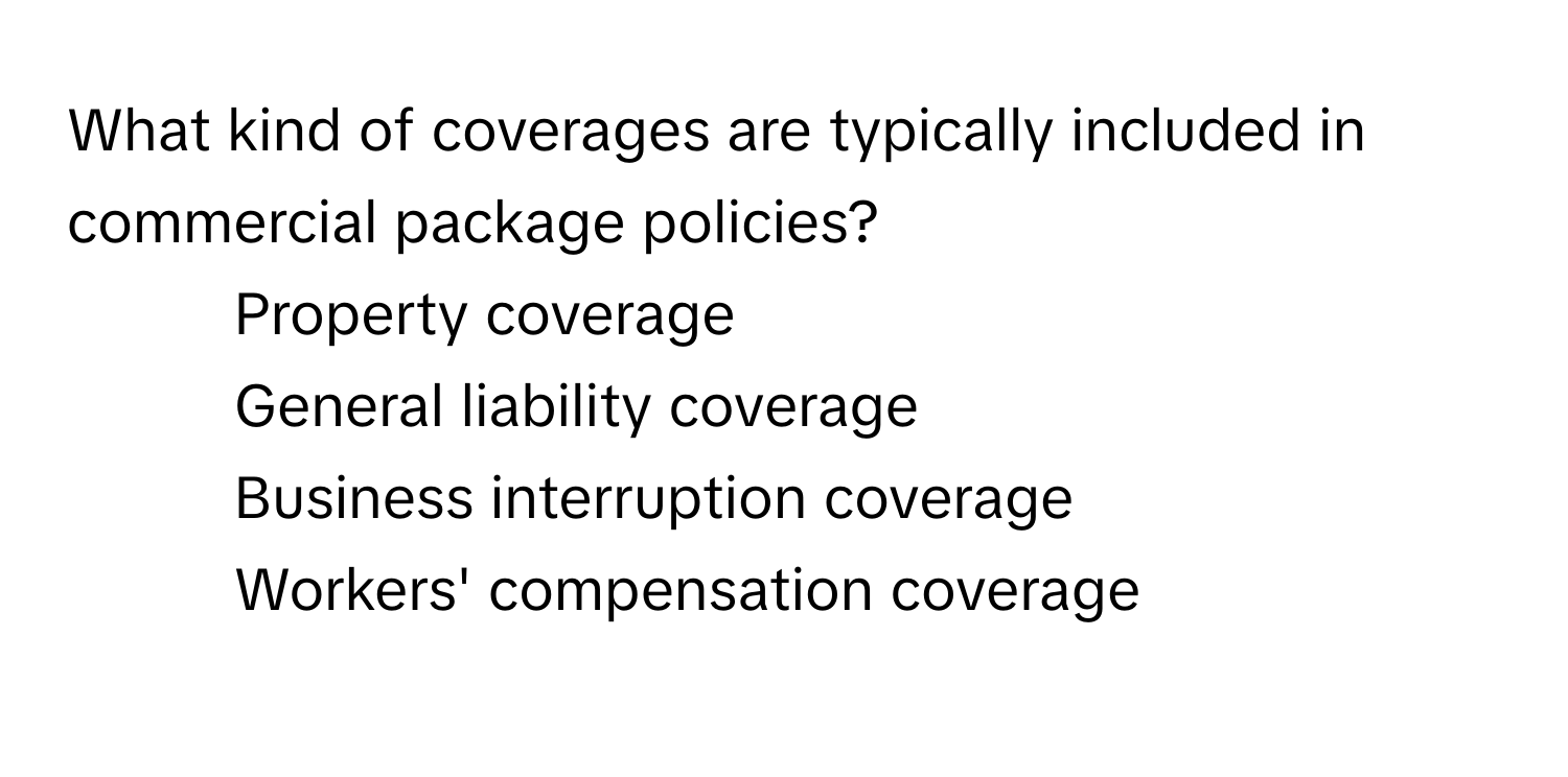 What kind of coverages are typically included in commercial package policies?

1) Property coverage 
2) General liability coverage 
3) Business interruption coverage 
4) Workers' compensation coverage