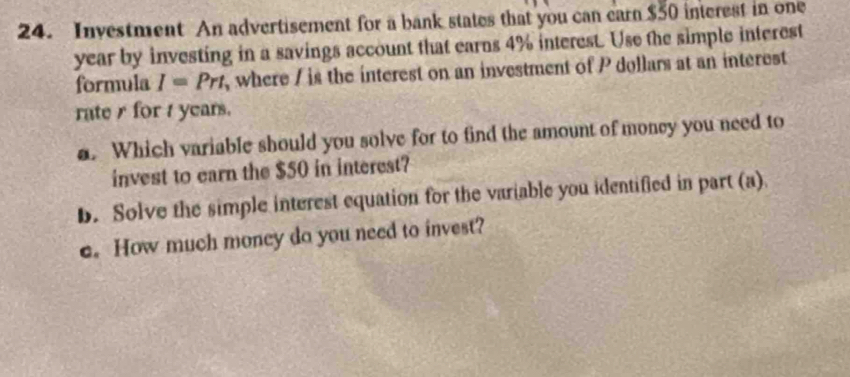 Investment An advertisement for a bank states that you can carn $50 interest in one
year by investing in a savings account that earns 4% interest. Use the simple interest 
formula I=Prt , where / is the interest on an investment of P dollars at an interest 
rate r fort years. 
a. Which variable should you solve for to find the amount of money you need to 
invest to earn the $50 in interest? 
b. Solve the simple interest equation for the variable you identified in part (a) 
e. How much money do you need to invest?